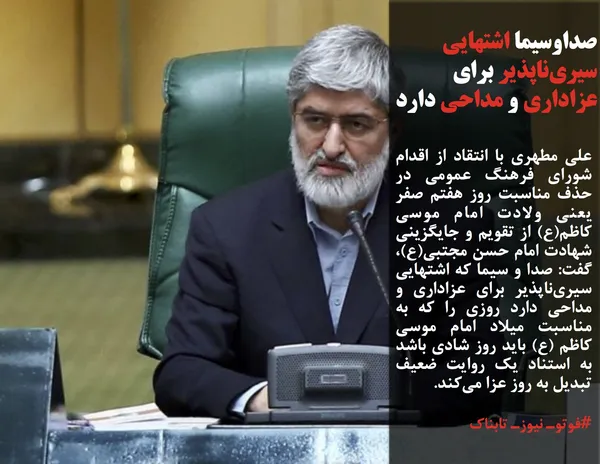 علی مطهری با انتقاد از اقدام شورای فرهنگ عمومی در حذف مناسبت روز هفتم صفر یعنی ولادت امام موسی کاظم(ع) از تقویم و جایگزینی شهادت امام حسن مجتبی(ع)، گفت: صدا و سیما که اشتهایی سیری&zwnj;ناپذیر برای عزاداری و مداحی دارد روزی را که به مناسبت میلاد امام موسی کاظم (ع) باید روز شادی باشد به استناد یک روایت ضعیف تبدیل به روز عزا می&zwnj;کند.
