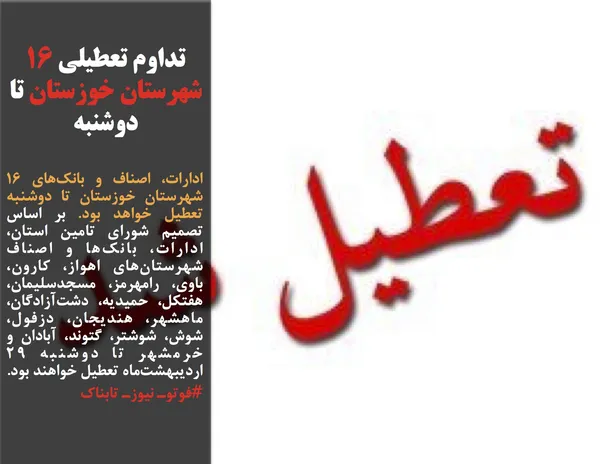 ادارات، اصناف و بانك&zwnj;هاي ١۶ شهرستان خوزستان تا دوشنبه تعطيل خواهد بود. بر اساس تصميم&zwnj; شوراي تامين استان، ادارات، بانك&zwnj;ها و اصناف شهرستان&zwnj;هاي اهواز، كارون، باوي، رامهرمز، مسجدسليمان، هفتكل، حميديه، دشت&zwnj;آزادگان، ماهشهر، هنديجان، دزفول، شوش، شوشتر، گتوند، آبادان و خرمشهر تا دوشنبه ٢٩ ارديبهشت&zwnj;ماه تعطيل خواهند بود.
