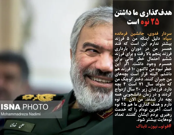 سردار فدوی، جانشین فرمانده سپاه: دلیل اینکه من ۵ فرزند بیشتر ندارم این است که قند همسر من در دوران بارداری فرزند پنجم بالا رفت و برای فرزند ششم احتمال خطر جانی برای همسرم وجود داشت. اگر این خطر نبود من تاکنون ۱۰ فرزند هم داشتم. البته قرار است بچه&zwnj;های من جبران کنند. دختر کوچک من که متولد سال ۷۱ است ۴ بچه دارد. فرزندان زیر ۲۰ سال ازدواج کردند و در زمان دانشجویی همه بچه&zwnj; دار شدند. من الان ۱۳ نوه دارم و هدف گذاری ما هم ۲۵ نوه است. آخرین نوه&zwnj;ام را که خدمت رهبری بردم ایشان گفتند تعداد نوه&zwnj;هایت بیشتر شود.
