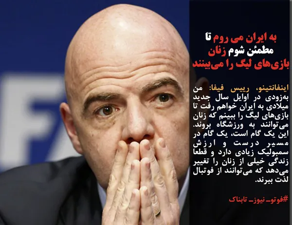 اینفانتینو، رییس فیفا: من به&zwnj;زودی در اوایل سال جدید میلادی به ایران خواهم رفت تا بازی&zwnj;های لیگ را ببینم که زنان می&zwnj;توانند به ورزشگاه بروند.  این یک گام است، یک گام در مسیر درست و ارزش سمبولیک زیادی دارد و قطعا زندگی خیلی از زنان را تغییر می&zwnj;دهد که می&zwnj;توانند از فوتبال لذت ببرند.

