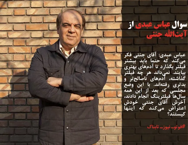 عباس عبدی: آقای جنتی فکر می&zwnj;کند که حتما باید بیشتر فیلتر بگذارد تا آدم&zwnj;های بهتری بیایند. نمی&zwnj;داند هر چه فیلتر گذاشته، آدم&zwnj;های ناصالح&zwnj;تر و بدتری رفته&zwnj;اند. با این وضع مجلسی که بعد از این همه سال&zwnj;ها فیلترینگ انجام دادند، آخرش آقای جنتی خودش اعتراض می&zwnj;کند که اینها کیستند؟

