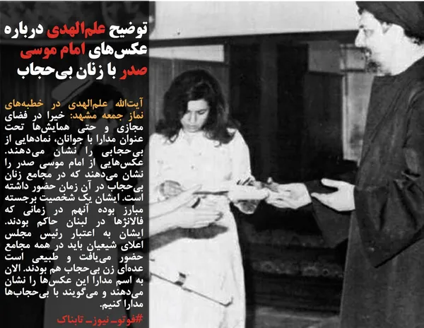 آیت&zwnj;الله علم&zwnj;الهدی در خطبه&zwnj;های نماز جمعه مشهد: خیرا در فضای مجازی و حتی همایش&zwnj;ها تحت عنوان مدارا با جوانان، نمادهایی از بی&zwnj;حجابی را نشان می&zwnj;دهند. عکس&zwnj;هایی از امام موسی صدر را نشان می&zwnj;دهند که در مجامع زنان بی&zwnj;حجاب در آن زمان حضور داشته است. ایشان یک شخصیت برجسته مبارز بوده آنهم در زمانی که فالانژها در لبنان حاکم بودند. ایشان به اعتبار رئیس مجلس اعلای شیعیان باید در همه مجامع حضور می&zwnj;یافت و طبیعی است عده&zwnj;ای زن بی&zwnj;حجاب هم بودند. الان به اسم مدارا این عکس&zwnj;ها را نشان می&zwnj;دهند و می&zwnj;گویند با بی&zwnj;حجاب&zwnj;ها مدارا کنیم.
