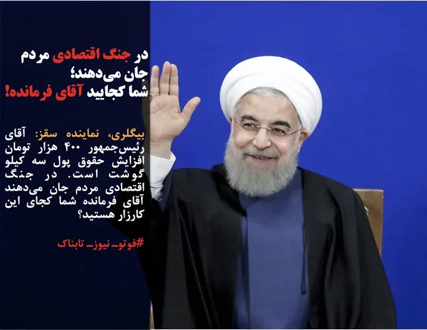 بیگلری، نماینده سقز: آقای رئیس&zwnj;جمهور ۴۰۰ هزار تومان افزایش حقوق پول سه کیلو گوشت است. در جنگ اقتصادی مردم جان می&zwnj;دهند آقای فرمانده شما کجای این کارزار هستید؟
