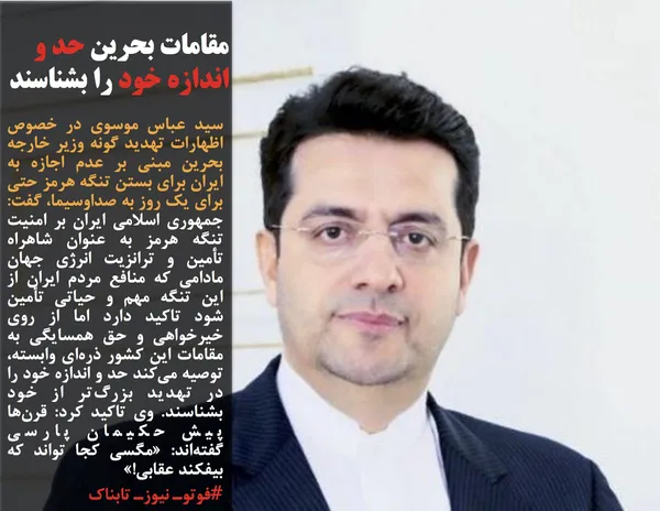 سید عباس موسوی در خصوص اظهارات تهدید گونه وزیر خارجه بحرین مبنی بر عدم اجازه به ایران برای بستن تنگه هرمز حتی برای یک روز به صداوسیما، گفت: جمهوری اسلامی ایران بر امنیت تنگه هرمز به عنوان شاهراه تأمین و ترانزیت انرژی جهان مادامی که منافع مردم ایران از این تنگه مهم و حیاتی تأمین شود تاکید دارد اما از روی خیرخواهی و حق همسایگی به مقامات این کشور ذره&zwnj;ای وابسته، توصیه می&zwnj;کند حد و اندازه خود را در تهدید بزرگ&zwnj;تر از خود بشناسند. وی تاکید کرد: قرن&zwnj;ها پیش حکیمان پارسی گفته&zwnj;اند:&nbsp;&laquo;مگسی&nbsp;کجا تواند که بیفکند عقابی!&raquo;
