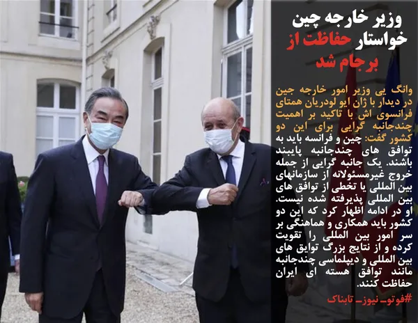 وانگ یی وزیر امور خارجه جین در دیدار با ژان ایو لودریان همتای فرانسوی اش با تاکید بر اهمیت چندجانبه گرایی برای این دو کشور گفت:&nbsp;چین و فرانسه باید به توافق های چندجانبه پایبند باشند. یک جانبه گرایی از جمله خروج غیرمسئولانه از سازمانهای بین المللی یا تخطی از توافق های بین المللی پذیرفته شده نیست. او در ادامه اظهار کرد که این دو کشور باید همکاری و هماهنگی بر سر امور بین المللی را تقویت کرده و از نتایج بزرگ توایق های بین المللی و دیپلماسی چندجانبه مانند توافق هسته ای ایران حفاظت کنند. 

