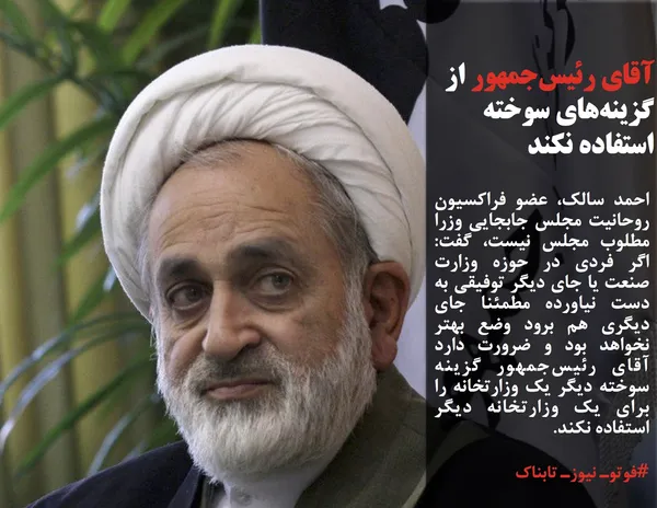 احمد سالک، عضو فراکسیون روحانیت مجلس جابجایی وزرا مطلوب مجلس نیست، گفت: اگر فردی در حوزه وزارت صنعت یا جای دیگر توفیقی به دست نیاورده مطمئنا جای دیگری هم برود وضع بهتر نخواهد بود و ضرورت دارد آقای رئیس&zwnj;جمهور گزینه سوخته دیگر یک وزارتخانه را برای یک وزارتخانه&zwnj; دیگر استفاده نکند.
