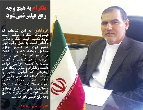 خرم&zwnj;آبادی: به این شایعات که فیلترینگ تلگرام موقت است توجه نکنید. فیلتر تلگرام دائمی و قطعی است. به حول و قوه الهی کشور ایران در فضای مجازی مستقل خواهد شد و ارتباطات مردم در این فضا هم از نظر سرعت و هم کیفیت و کمیت نسبت به گذشته افزایش خواهد داشت وتلگرام و سایر پایگاه های اینترنتی که قوانین کشور را نادیده گرفته اند هیچ جایی در آینده فضای مجازی کشور نخواهند داشت و انشالله استقلال و حاکمیت ملی در فضای مجازی تثبیت خواهد شد. تلگرام به هیچ وجه رفع فیلتر نخواهد شد.
