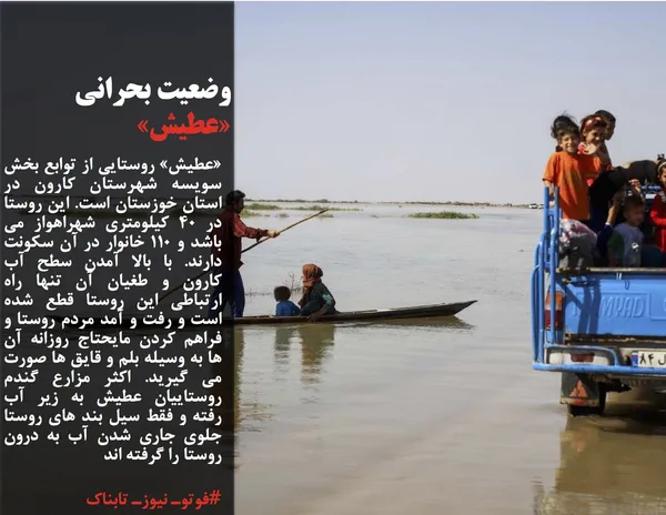 &laquo;عطیش&raquo; روستایی از توابع بخش سویسه شهرستان کارون در استان خوزستان است. این روستا در 40 کیلومتری شهراهواز می باشد و 110 خانوار در آن سکونت دارند. با بالا آمدن سطح آب کارون و طغیان آن تنها راه ارتباطی این روستا قطع شده است و رفت و آمد مردم روستا و فراهم کردن مایحتاج روزانه آن ها به وسیله بلم و قایق ها صورت می گیرید. اکثر مزارع گندم روستاییان عطیش به زیر آب رفته و فقط سیل بند های روستا جلوی جاری شدن آب به درون روستا را گرفته اند
