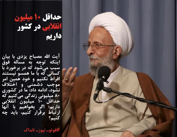 آیت الله مصباح یزدی با بیان اینکه توجه به مساله فوق سبب می&zwnj;شود که در برخورد با کسانی که با ما همسو نیستند افراط نکنیم و خود همین امر موجب دشمنی و اختلاف نشود، ادامه داد: ما در کشوری ۸۰ میلیونی زندگی می&zwnj;کنیم که حداقل ۱۰ میلیون انقلابی داریم؛ اگر بخواهیم با آنها ارتباط برقرار کنیم، باید چه کنیم؟ 
