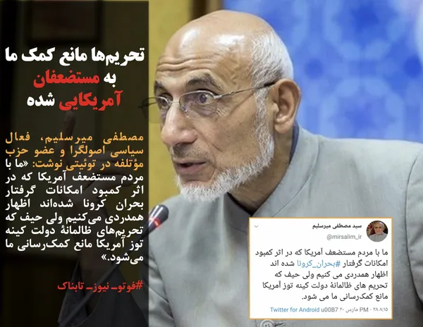 مصطفی میرسلیم، فعال سیاسی اصولگرا و عضو حزب مؤتلفه در توئیتی نوشت: &laquo;ما با مردم مستضعف آمریکا که در اثر کمبود امکانات گرفتار بحران کرونا شده&zwnj;اند اظهار همدردی می&zwnj;کنیم ولی حیف که تحریم&zwnj;های ظالمانۀ دولت کینه توز آمریکا مانع کمک&zwnj;رسانی ما می&zwnj;شود.&raquo;
