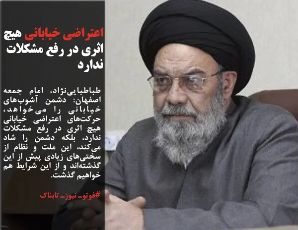 طباطبایی&zwnj;نژاد، امام جمعه اصفهان: دشمن آشوب&zwnj;های خیابانی را می&zwnj;خواهد، حرکت&zwnj;های اعتراضی خیابانی هیچ اثری در رفع مشکلات ندارد، بلکه دشمن را شاد می&zwnj;کند، این ملت و نظام از سختی&zwnj;های زیادی پیش از این گذشته&zwnj;اند و از این شرایط هم خواهیم گذشت.
