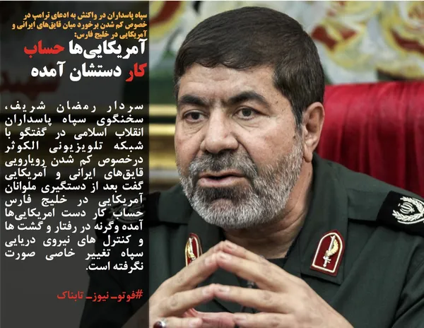 سپاه پاسداران در واکنش به ادعای ترامپ در خصوص کم شدن برخورد میان قایق&zwnj;های ایرانی و آمریکایی در خلیج فارس:
آمریکایی&zwnj;ها حساب کار دستشان آمده./سردار رمضان شریف، سخنگوی سپاه پاسداران انقلاب اسلامی در گفتگو با شبکه تلویزیونی الکوثر درخصوص کم شدن رویارویی قایق&zwnj;های ایرانی و آمریکایی گفت بعد از دستگیری ملوانان آمریکایی در خلیج فارس حساب کار دست امریکایی&zwnj;ها آمده وگرنه در رفتار و گشت ها و کنترل های نیروی دریایی سپاه تغییر خاصی صورت نگرفته است.
