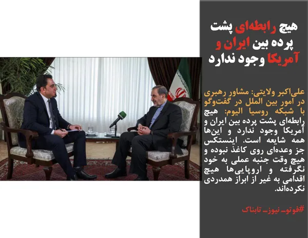 علی&zwnj;اکبر ولایتی: مشاور رهبری در امور بین الملل در گفت&zwnj;وگو با شبکه روسیا الیوم: هیچ رابطه&zwnj;ای پشت پرده بین ایران و آمریکا وجود ندارد و این&zwnj;ها همه شایعه است. اینستکس جز وعده&zwnj;ای روی کاغذ نبوده و هیچ وقت جنبه عملی به خود نگرفته و اروپایی&zwnj;ها هیچ اقدامی به غیر از ابراز همدردی نکرده&zwnj;اند.
