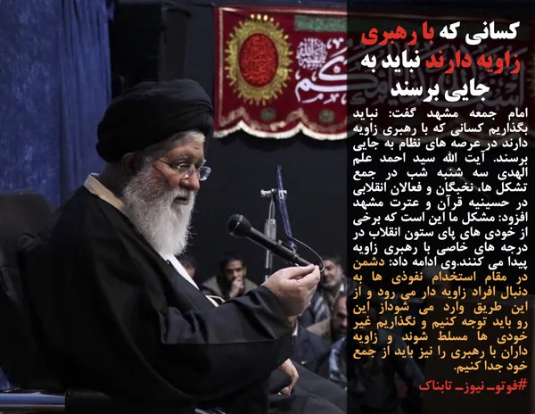 امام جمعه مشهد گفت: نباید بگذاریم کسانی که با رهبری زاویه دارند در عرصه های نظام به جایی برسند. آیت الله سید احمد علم الهدی سه شنبه شب در جمع تشکل ها، نخبگان و فعالان انقلابی در حسینیه قرآن و عترت مشهد افزود: مشکل ما این است که برخی از خودی های پای ستون انقلاب در درجه های خاصی با رهبری زاویه پیدا می کنند.وی ادامه داد: دشمن در مقام استخدام نفوذی ها به دنبال افراد زاویه دار می رود و از این طریق وارد می شوداز این رو&nbsp;باید توجه کنیم و&nbsp;نگذاریم غیر خودی ها مسلط شوند و&nbsp;زاویه داران با رهبری را نیز باید از جمع خود جدا کنیم.
