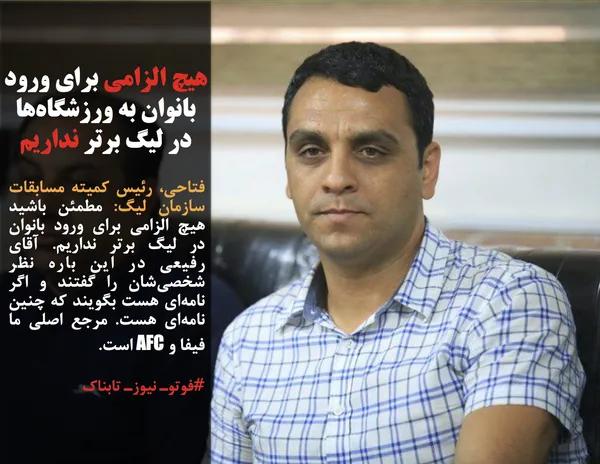 فتاحی، رئیس کمیته مسابقات سازمان لیگ: مطمئن باشید هیچ الزامی برای ورود بانوان در لیگ برتر نداریم. آقای رفیعی در این باره نظر شخصی&zwnj;شان را گفتند و اگر نامه&zwnj;ای هست بگویند که چنین نامه&zwnj;ای هست. مرجع اصلی ما فیفا و AFC است.
