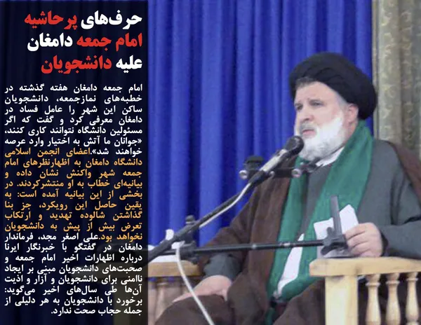 امام جمعه دامغان هفته گذشته در خطبه&zwnj;های نمازجمعه، دانشجویان ساکن این شهر را عامل فساد در دامغان معرفی کرد و گفت که اگر مسئولین دانشگاه نتوانند کاری کنند، &laquo;جوانان ما آتش به اختیار وارد عرصه خواهند شد&raquo;.اعضای انجمن اسلامی دانشگاه دامغان به اظهارنظر&zwnj;های امام جمعه شهر واکنش نشان داده و بیانیه&zwnj;ای خطاب به او منتشرکردند. در بخشی از این بیانیه آمده است: به یقین حاصل این رویکرد، جز بنا گذاشتن شالوده تهدید و ارتکاب تعرض بیش از پیش به دانشجویان نخواهد بود.علی اصغر مجد، فرماندار دامغان در گفتگو با خبرنگار ایرنا درباره اظهارات اخیر امام جمعه و صحبت&zwnj;های دانشجویان مبنی بر ایجاد ناامنی برای دانشجویان و آزار و اذیت آن&zwnj;ها طی سال&zwnj;های اخیر می&zwnj;گوید: برخورد با دانشجویان به هر دلیلی از جمله حجاب صحت ندارد.
