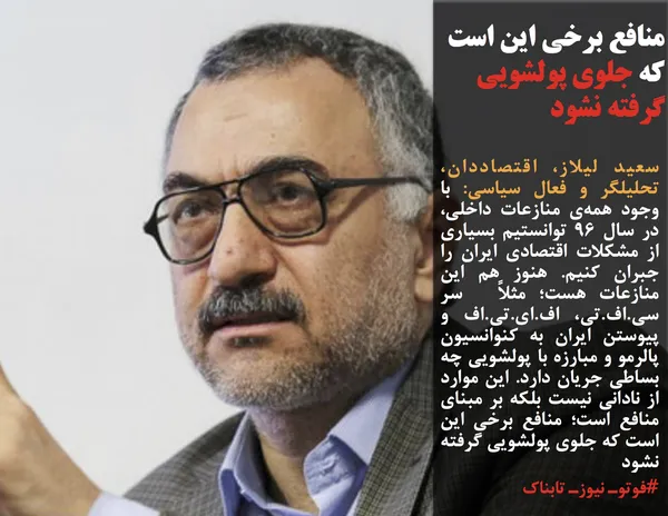 سعید لیلاز، اقتصاددان، تحلیلگر و فعال سیاسی: با وجود همه&zwnj;ی منازعات داخلی، در سال ۹۶ توانستیم بسیاری از مشکلات اقتصادی ایران را جبران کنیم. هنوز هم این منازعات هست؛ مثلاً  سر سی&zwnj;.اف&zwnj;.تی، اف&zwnj;.ای&zwnj;.تی&zwnj;.اف و پیوستن ایران به کنوانسیون پالرمو و مبارزه با پولشویی چه بساطی جریان دارد. این موارد از نادانی نیست بلکه بر مبنای منافع است؛ منافع برخی این است که جلوی پولشویی گرفته نشود
