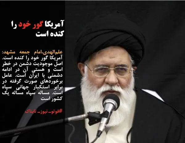 علم&zwnj;الهدی،امام جمعه مشهد: آمریکا گور خود را کنده است. اصل موجودیت دشمن در خطر است و هستی آن در ادامه دشمنی با ایران است. عامل برخوردهای صورت گرفته در برابر استکبار جهانی سپاه است. مساله سپاه مساله یک کشور است

