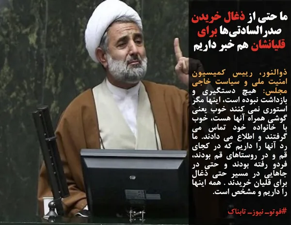 ذوالنور، رییس کمیسیون امنیت ملی و سیاست خاجی مجلس: هیچ دستگیری و بازداشت نبوده است، اینها مگر استوری نمی کنند خوب یعنی گوشی همراه آنها هست، خوب با خانواده خود تماس می گرفتند و اطلاع می دادند. ما رد آنها را داریم که در کجای قم و در روستاهای قم بودند، فردو رفته بودند و حتی در جاهایی در مسیر حتی ذغال برای قلیان خریدند . همه اینها را داریم و مشخص است.

