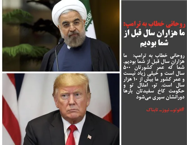 روحانی خطاب به ترامپ:  ما هزاران سال قبل از شما بودیم. شما که عمر کشورتان ۵۰۰ سال است و خیلی زیاد نیست و عمر کشور ما بیش از ۱۰ هزار سال است. تو، امثال تو و حکومت کاخ سفیدتان بارها دورانشان سپری می&zwnj;شود
