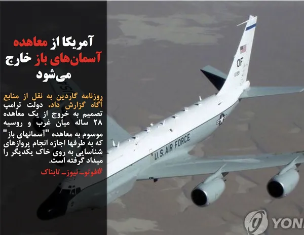 روزنامه گاردین به نقل از منابع آگاه گزارش داد، دولت ترامپ تصمیم به خروج از یک معاهده ۲۸ ساله میان غرب و روسیه موسوم به معاهده "آسمانهای باز" که به طرفها اجازه انجام پروازهای شناسایی به روی خاک یکدیگر را میداد گرفته است.
