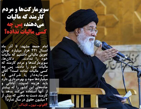 امام جمعه مشهد: تا آذر ماه امسال ۲۲۱ هزار میلیارد تومان تعویق مالیاتی داشتیم که مالیات خود را ندادند.  دکان&zwnj;ها، سوپرمارکت&zwnj;ها و مردم کارمند که مالیات خود را دادند، پس چه کسی مالیات نداده است؟ آقای سرمایه&zwnj;دار یا شرکتی که میلیاردها سود و بهره&zwnj;برداری دارد باید هزینه امنیت، آبادانی و جاده&zwnj;های این کشور را که بیشتر از آنها استفاده می&zwnj;کند بدهد یا کارمند دست به دهنی که بیش از ۲ میلیون حقوق در سال ندارد؟
