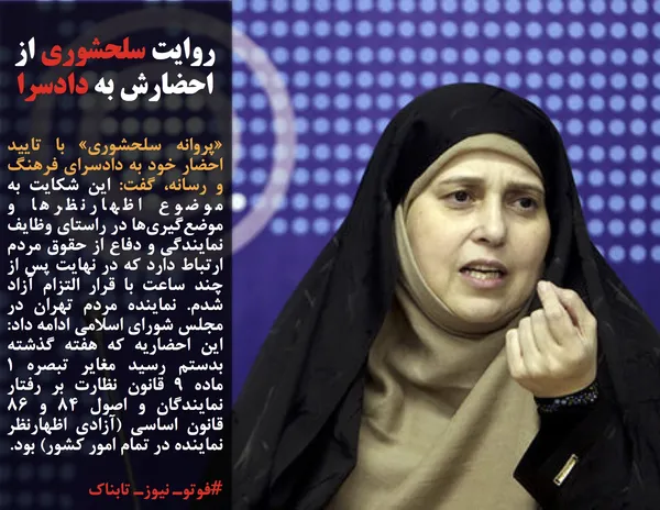 &laquo;پروانه سلحشوری&raquo;&nbsp;با تایید احضار خود به دادسرای فرهنگ و رسانه، گفت: این شکایت به موضوع اظهارنظرها و موضع&zwnj;گیری&zwnj;ها در راستای وظایف نمایندگی و دفاع از حقوق مردم ارتباط دارد که در نهایت پس از چند ساعت با قرار التزام آزاد شدم. نماینده مردم تهران در مجلس شورای اسلامی ادامه داد: این احضاریه&zwnj; که هفته گذشته بدستم رسید مغایر تبصره ۱ ماده ۹ قانون نظارت بر رفتار نمایندگان و اصول ۸۴ و ۸۶ قانون اساسی (آزادی اظهارنظر نماینده در تمام امور کشور) بود.
