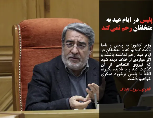 وزیر کشور: به پلیس و ناجا تاکید کردیم که با متخلفان در ایام عید رحم نداشته باشند و اگر مواردی از خلاف دیده شود که نیروی انتظامی از آن گذشت کند و یا نادیده بگیرد، قطعاً با پلیس برخورد دیگری خواهیم داشت.
