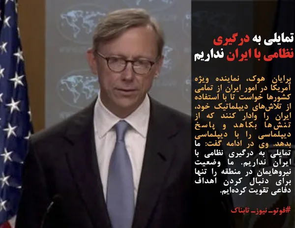 برایان هوک، نماینده ویژه آمریکا در امور ایران از تمامی کشورها خواست تا با استفاده از تلاش&zwnj;های دیپلماتیک خود، ایران را وادار کنند که از تنش&zwnj;ها بکاهد و پاسخ دیپلماسی را با دیپلماسی بدهد. وی در ادامه گفت: ما تمایلی به درگیری نظامی با ایران نداریم. ما وضعیت نیروهایمان در منطقه را تنها برای دنبال کردن اهداف دفاعی تقویت کرده&zwnj;ایم.
