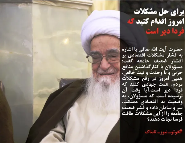 حضرت آ&zwnj;یت الله صافی با اشاره به فشار مشکلات اقتصادی بر اقشار ضعیف جامعه گفت: مسؤولان با کنارگذاشتن منافع حزبی و با وحدت و نیت خالص، همین امروز در رفع مشکلات مردم، همت جهادی کنند که فردا دیر است.آیا وقت آن نرسیده است که مسؤولان، به وضعیت بد اقتصادی مملکت، سر و سامان داده و قشر ضعیف جامعه را از این مشکلات طاقت فرسا نجات دهند؟
