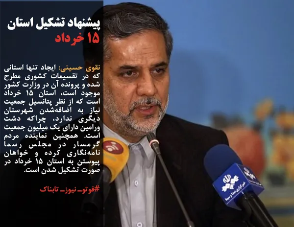 نقوی حسینی: ایجاد تنها استانی که در تقسیمات کشوری مطرح شده و پرونده آن در وزارت کشور موجود است، استان ۱۵ خرداد است که از نظر پتانسیل جمعیت نیاز به اضافه&zwnj;شدن شهرستان دیگری ندارد، چراکه دشت ورامین دارای یک میلیون جمعیت است. همچنین نماینده مردم گرمسار در مجلس رسما نامه&zwnj;نگاری کرده و خواهان پیوستن به استان ۱۵ خرداد در صورت تشکیل شدن است.
