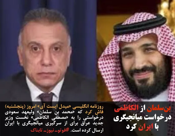 روزنامه انگلیسی &laquo;میدل ایست آی&raquo; امروز (پنجشنبه) فاش کرد که &laquo;محمد بن سلمان&raquo; ولیعهد سعودی درخواستی را به &laquo;مصطفی الکاظمی&raquo; نخست وزیر جدید عراق برای از سرگیری میانجیگری با ایران ارسال کرده است. #فوتوـ نیوزـ تابناک