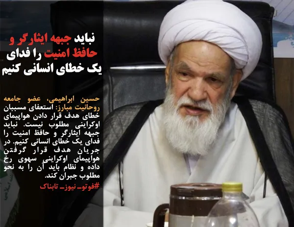 حسین ابراهیمی، عضو جامعه روحانیت مبارز: استعفای مسببان خطای هدف قرار دادن هواپیمای اوکراینی مطلوب نیست. نباید جبهه ایثارگر و حافظ امنیت را فدای یک خطای انسانی کنیم. در جریان هدف قرار گرفتن هواپیمای اوکراینی سهوی رخ داده و نظام باید آن را به نحو مطلوب جبران کند.
