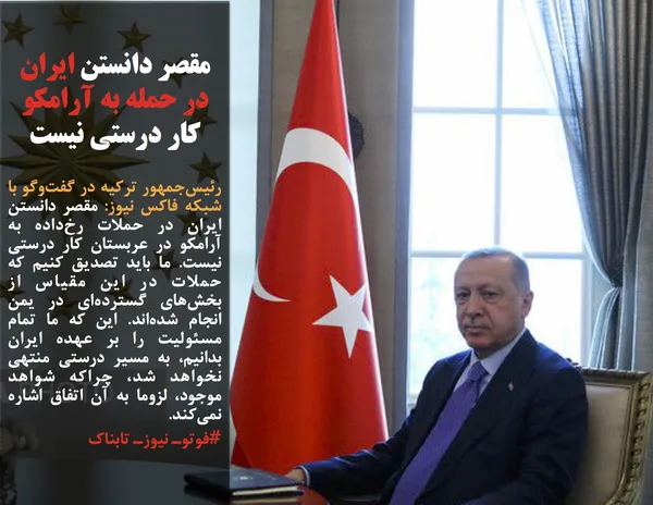 رئیس&zwnj;جمهور ترکیه در گفت&zwnj;وگو با شبکه فاکس نیوز: مقصر دانستن ایران در حملات رخ&zwnj;داده به آرامکو در عربستان کار درستی نیست. ما باید تصدیق کنیم که حملات در این مقیاس از بخش&zwnj;های گسترده&zwnj;ای در یمن انجام شده&zwnj;اند. این که ما تمام مسئولیت را بر عهده ایران بدانیم، به مسیر درستی منتهی نخواهد شد، چراکه شواهد موجود، لزوما به آن اتفاق اشاره نمی&zwnj;کند.
