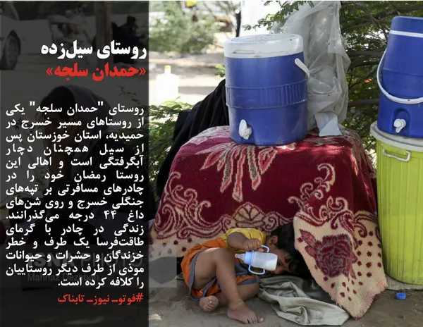 روستای "حمدان سلجه" یکی از روستاهای مسیر خسرج در حمیدیه، استان خوزستان پس از سیل همچنان دچار آبگرفتگی است و اهالی این روستا رمضان خود را در چادرهای مسافرتی بر تپه&zwnj;های جنگلی خسرج و روی شن&zwnj;های داغ ۴۴ درجه می&zwnj;گذرانند. زندگی در چادر با گرمای طاقت&zwnj;فرسا یک طرف و خطر خزندگان و حشرات و حیوانات موذی از طرف دیگر روستاییان را کلافه کرده است.
