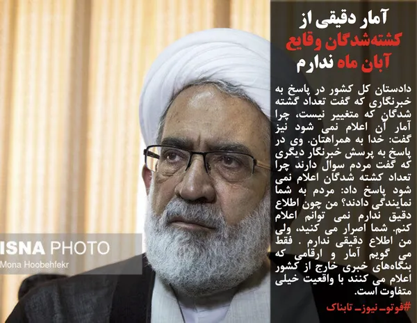 دادستان کل کشور در پاسخ به خبرنگاری که گفت تعداد گشته شدگان که متغییر نیست، چرا آمار آن اعلام نمی شود نیز گفت: خدا به همراهتان. وی در پاسخ به پرسش خبرنگار دیگری که گفت مردم سوال دارند چرا تعداد کشته شدگان اعلام نمی شود پاسخ داد: مردم به شما نمایندگی دادند؟ من چون اطلاع دقیق ندارم نمی توانم اعلام کنم. شما اصرار می کنید، ولی من اطلاع دقیقی ندارم . فقط می گویم آمار و ارقامی که بنگاه&zwnj;های خبری خارج از کشور اعلام می کنند با واقعیت خیلی متفاوت است.
