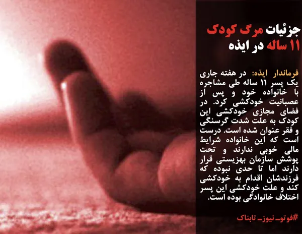 فرماندار  ایذه:  در هفته جاری یک پسر ۱۱ ساله طی مشاجره با خانواده خود و پس از عصبانیت خودکشی کرد. در فضای مجازی خودکشی این کودک به علت شدت گرسنگی و فقر عنوان شده است. درست است که این خانواده شرایط مالی خوبی ندارند و تحت پوشش سازمان بهزیستی قرار دارند اما تا حدی نبوده که فرزندشان اقدام به خودکشی کند و علت خودکشی این پسر اختلاف خانوادگی بوده است.
