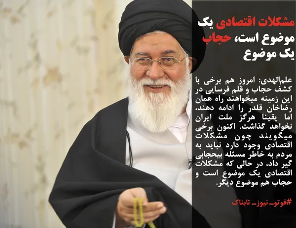 علم&zwnj;الهدی: امروز هم برخی با کشف حجاب و قلم فرسایی در این زمینه میخواهند راه همان رضاخان قلدر را ادامه دهند، اما یقینا هرگز ملت ایران نخواهد گذاشت. اکنون برخی میگویند چون مشکلات اقتصادی وجود دارد نباید به مردم به خاطر مسئله بیحجابی گیر داد، در حالی که مشکلات اقتصادی یک موضوع است و حجاب هم موضوع دیگر.
