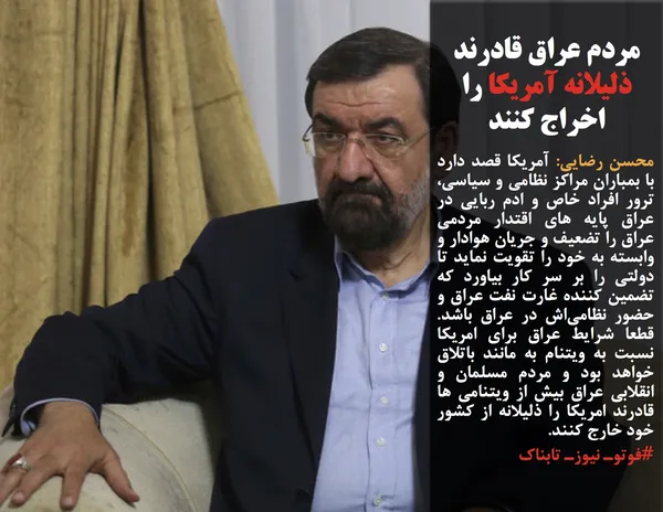محسن رضایی: آمریکا قصد دارد با بمباران مراکز نظامی و سیاسی، ترور افراد خاص و ادم ربایی در عراق پایه های اقتدار مردمی عراق را تضعیف و جریان هوادار و وابسته به خود را تقویت نماید تا دولتی را بر سر کار بیاورد که تضمین کننده غارت نفت عراق و حضور نظامی&zwnj;اش در عراق باشد. قطعا شرایط عراق برای امریکا نسبت به ویتنام به مانند باتلاق خواهد بود و مردم مسلمان و انقلابی عراق بیش از ویتنامی ها قادرند امریکا را ذلیلانه از کشور خود خارج کنند.
