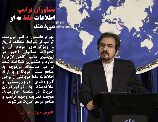 بهرام قاسمی: ه نظر می&zwnj;رسد، ترامپ از شرایط منطقه، تاریخ و ویژگی&zwnj;های مردم آن و تحولات سالیان اخیر در این&zwnj;سوی عالم، آگاهی لازم را ندارد و مشاورین شناخته شده او هم متاسفانه بی&zwnj;توجه به منافع ملت آمریکا و با ارائه اطلاعات غلط دریافتی از برخی گروه&zwnj;های تروریستی و علاقه&zwnj;مند به درگیرکردن آمریکا در منطقه خاورمیانه، موجب تخریب وجهه ترامپ و منافع مردم آمریکا می&zwnj;شوند.
