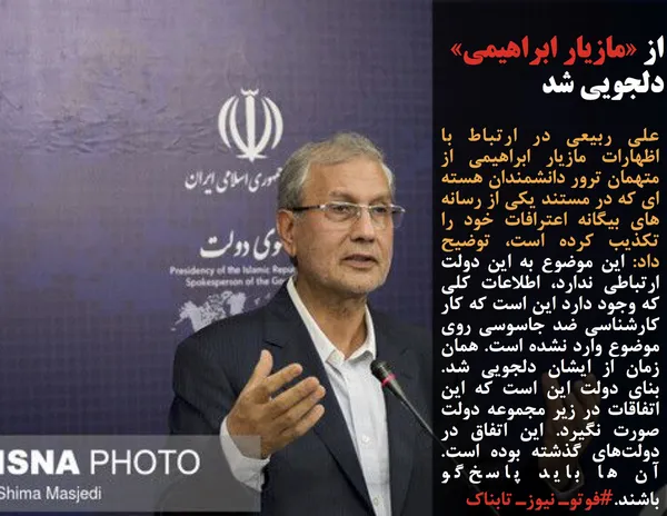 علی ربیعی در ارتباط با اظهارات مازیار ابراهیمی از متهمان ترور دانشمندان هسته ای که در مستند یکی از رسانه های بیگانه اعترافات خود را تکذیب کرده است، توضیح داد: این موضوع به این دولت ارتباطی ندارد، اطلاعات کلی که وجود دارد این است که کار کارشناسی ضد جاسوسی روی موضوع وارد نشده است. همان زمان از ایشان دلجویی شد. بنای دولت این است که این اتفاقات در زیر مجموعه دولت صورت نگیرد. این اتفاق در دولت&zwnj;های گذشته بوده است. آن ها باید پاسخ&zwnj;گو باشند.#فوتوـ نیوزـ تابناک
