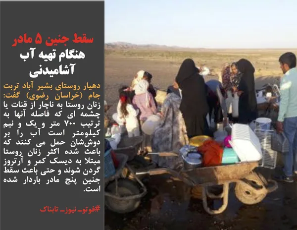 دهیار روستای بشیر آباد تربت جام (خراسان رضوی) گفت: زنان روستا به ناچار از قنات یا چشمه ای که فاصله آنها به ترتیب ۷۰۰ متر و یک و نیم کیلومتر است آب را بر دوش&zwnj;شان حمل می کنند که باعث شده اکثر زنان روستا مبتلا به دیسک کمر و آرتروز گردن شوند و حتی باعث سقط جنین پنج مادر باردار شده است.
