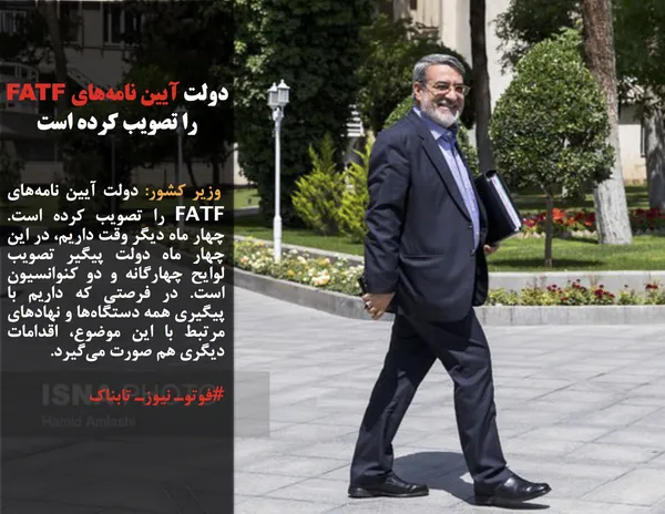  وزیر کشور: دولت آیین نامه&zwnj;های FATF را تصویب کرده است. چهار ماه دیگر وقت داریم، در این چهار ماه دولت پیگیر تصویب لوایح چهارگانه و دو کنوانسیون است. در فرصتی که داریم با پیگیری همه دستگاه&zwnj;ها و نهادهای مرتبط با این موضوع، اقدامات دیگری هم صورت می&zwnj;گیرد.
