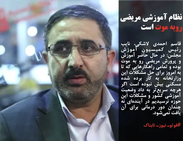 قاسم احمدی لاشکی، نایب رئیس کمیسیون آموزش مجلس: در حال حاضر آموزش و پرورش مریضی رو به موت بوده و تمامی راهکارهایی که تا به امروز برای حل مشکلات این وزارتخانه به کار برده شده مسکنی بیش نبوده است اگر هرچه سریع&zwnj;تر به داد وضعیت آموزشی کشور و مشکلات این حوزه نرسیدیم در آینده&zwnj;ای نه چندان دور درمانی برای آن یافت نمی&zwnj;شود.
