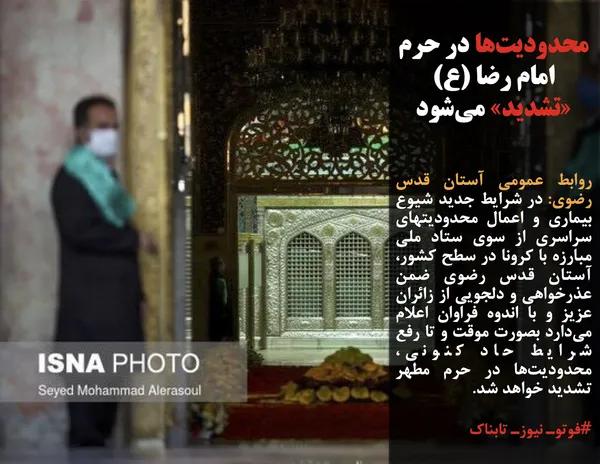 روابط عمومی آستان قدس رضوی: در شرایط جدید شیوع بیماری و اعمال محدودیتهای سراسری از سوی ستاد ملی مبارزه با کرونا در سطح کشور، آستان قدس رضوی ضمن عذرخواهی و دلجویی از زائران عزیز و با اندوه فراوان اعلام می&zwnj;دارد بصورت موقت و تا رفع شرایط حاد کنونی، محدودیت&zwnj;ها در حرم مطهر تشدید خواهد شد.
