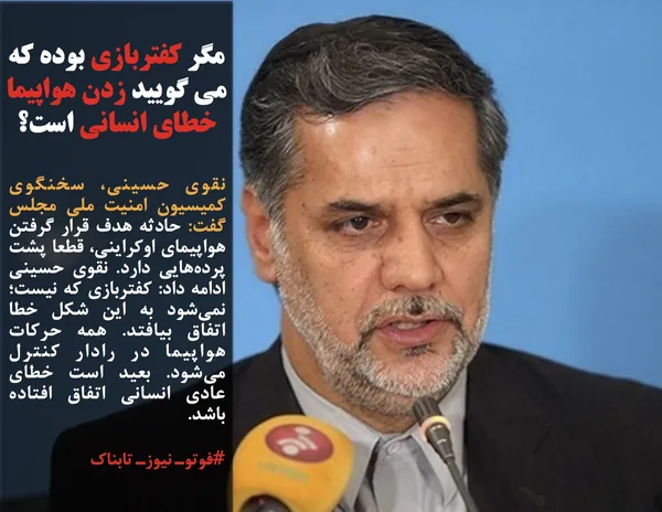 نقوی حسینی، سخنگوی کمیسیون امنیت ملی مجلس گفت: حادثه هدف قرار گرفتن هواپیمای اوکراینی، قطعا پشت پرده&zwnj;هایی دارد. نقوی حسینی ادامه داد: کفتربازی که نیست؛ نمی&zwnj;شود به این شکل خطا اتفاق بیافتد. همه حرکات هواپیما در رادار کنترل می&zwnj;شود. بعید است خطای عادی انسانی اتفاق افتاده باشد.
