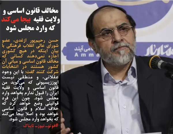 حسن رحیم&zwnj;پور ازغدی، عضو شورای عالی انقلاب فرهنگی با بیان اینکه در هیچ کشوری اجازه نمی&zwnj;دهند کسانی که مخالف قانون اساسی و مبانی آن کشور هستند در انتخابات شرکت کنند گفت: با این وجود عقلانی، و منطقی نیست اپوززیسیونی که می&zwnj;گوید من قانون اساسی و ولایت فقیه ایران را قبول ندارم بخواهد وارد مجلس شود. چون این فرد قوانینی وضع خواهد کرد که خلاف اسلام و قانون اساسی خواهد بود و اصلا بیجا می&zwnj;کند که بخواهد وارد مجلس شود.

