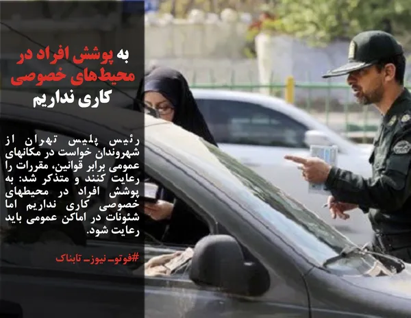 رئیس پلیس تهران از شهروندان خواست در مکانهای عمومی برابر قوانین، مقررات را رعایت کنند و متذکر شد: به پوشش افراد در محیطهای خصوصی کاری نداریم اما شئونات در اماکن عمومی باید رعایت شود.
