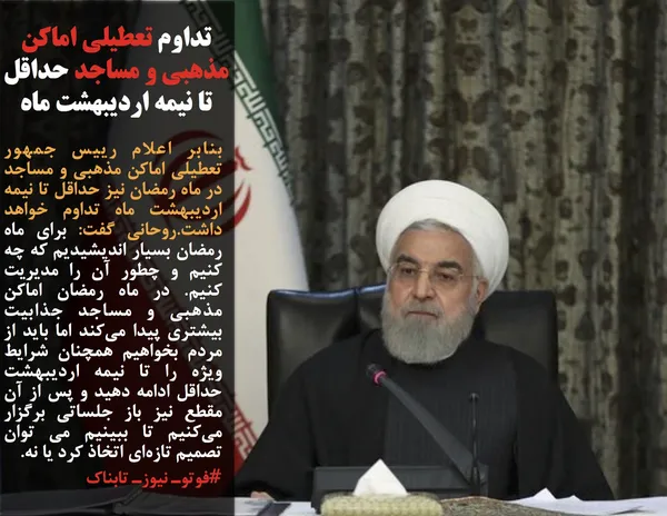 بنابر اعلام رییس جمهور تعطیلی اماکن مذهبی و مساجد در ماه رمضان نیز حداقل تا نیمه اردیبهشت ماه تداوم خواهد داشت.روحانی گفت: برای ماه رمضان بسیار اندیشیدیم که چه کنیم و چطور آن را مدیریت کنیم. در ماه رمضان اماکن مذهبی و مساجد جذابیت بیشتری پیدا می&zwnj;کند اما باید از مردم بخواهیم همچنان شرایط ویژه را تا نیمه اردیبهشت حداقل ادامه دهید و پس از آن مقطع نیز باز جلساتی برگزار می&zwnj;کنیم تا ببینیم می توان تصمیم تازه&zwnj;ای اتخاذ کرد یا نه.
