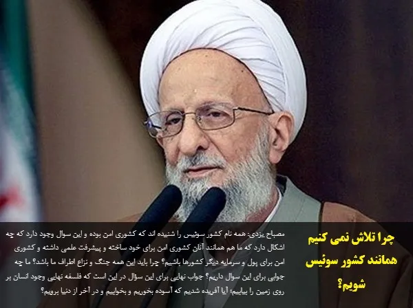 مصباح یزدی: همه نام کشور سوئیس را شنیده اند که کشوری امن بوده و این سوال وجود دارد که چه اشکال دارد که ما هم همانند آنان کشوری امن برای خود ساخته و پیشرفت علمی داشته و کشوری امن برای پول و سرمایه دیگر کشورها باشیم؟ چرا باید این همه جنگ و نزاع اطراف ما باشد؟ ما چه جوابی برای این سوال داریم؟ جواب نهایی برای این سؤال در این است که فلسفه نهایی وجود انسان بر روی زمین را بیابیم؛ آیا آفریده شدیم که آسوده بخوریم و بخوابیم و در آخر از دنیا برویم؟